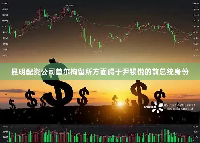 昆明配资公司首尔拘留所方面碍于尹锡悦的前总统身份