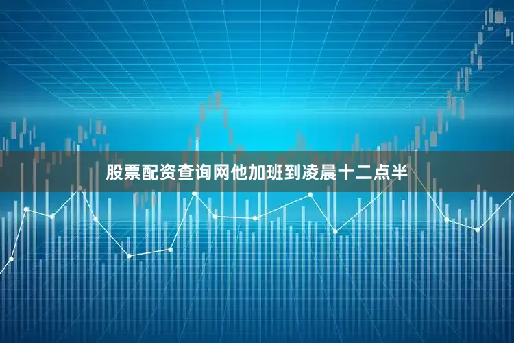 股票配资查询网他加班到凌晨十二点半